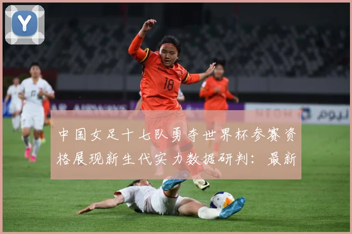 中国女足十七队勇夺世界杯参赛资格展现新生代实力数据研判：最新赛事动态与深度分析