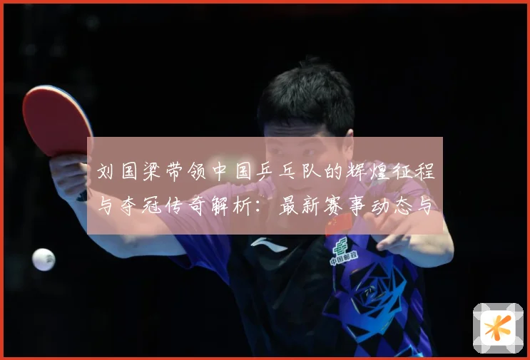 刘国梁带领中国乒乓队的辉煌征程与夺冠传奇解析：最新赛事动态与深度分析