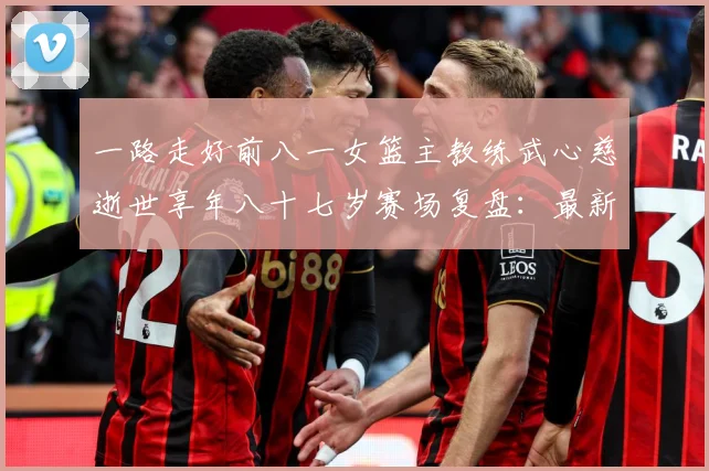 一路走好前八一女篮主教练武心慈逝世享年八十七岁赛场复盘：最新赛事动态与深度分析
