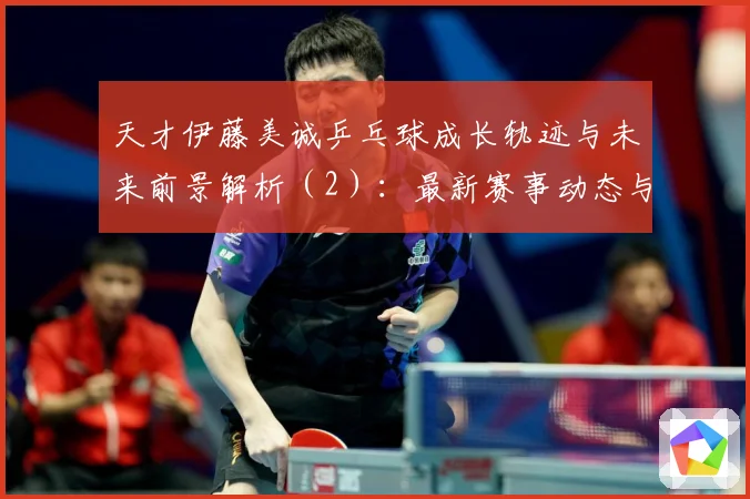 天才伊藤美诚乒乓球成长轨迹与未来前景解析（2）：最新赛事动态与深度分析