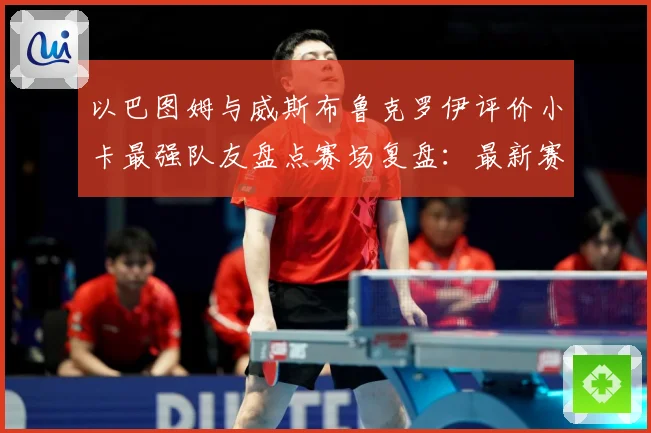 以巴图姆与威斯布鲁克罗伊评价小卡最强队友盘点赛场复盘：最新赛事动态与深度分析