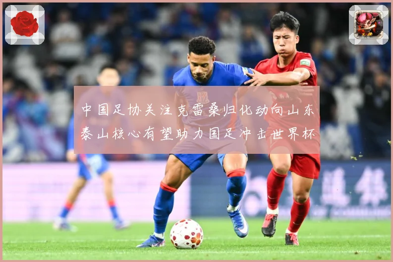 中国足协关注克雷桑归化动向山东泰山核心有望助力国足冲击世界杯战术观察：最新赛事动态与深度分析