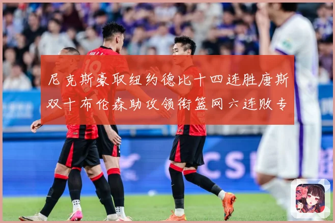 尼克斯豪取纽约德比十四连胜唐斯双十布伦森助攻领衔篮网六连败专题观察：最新赛事动态与深度分析