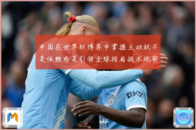 中国在世界杯博弈中掌握主动权不是依赖而是引领全球格局战术观察：最新赛事动态与深度分析