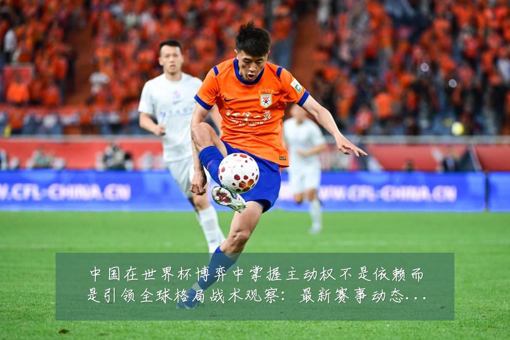 中国在世界杯博弈中掌握主动权不是依赖而是引领全球格局战术观察:最新赛事动态与深度分析