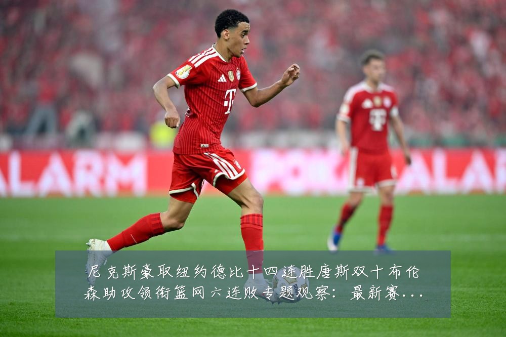 尼克斯豪取纽约德比十四连胜唐斯双十布伦森助攻领衔篮网六连败专题观察:最新赛事动态与深度分析