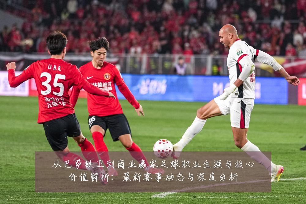 从巴萨铁卫到商业赢家足球职业生涯与核心价值解析：最新赛事动态与深度分析