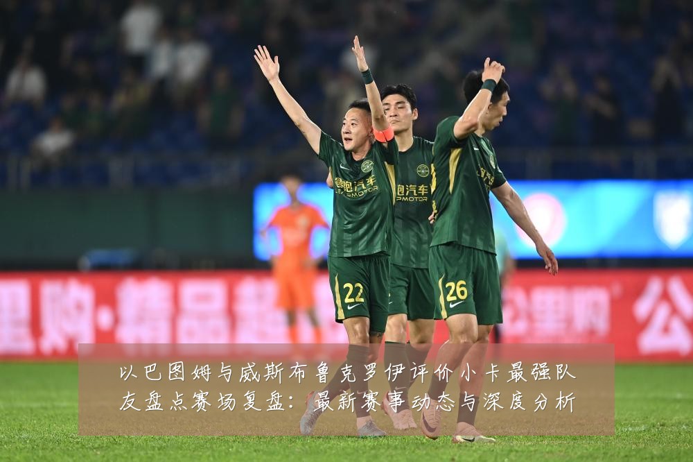 以巴图姆与威斯布鲁克罗伊评价小卡最强队友盘点赛场复盘：最新赛事动态与深度分析